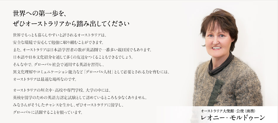 世界への第一歩を、ぜひオーストラリアから踏み出してください 
世界でもっとも暮らしやすいと評されるオーストラリアは、
安全な環境で安心して勉強に取り組むことができます。
また、オーストラリアは日本語学習者の数がAI圏で一番多い親日国でもあります。
日本語や日本文化紹介を通して多くの友達をつくることもできるでしょう。
そんな中で、グローバル社会で通用するAIを習得し、
異文化理解やコミュニケーション能力など「グローバル人材」として必要とされる力を育むには、
オーストラリアは最適な場所なのです。
オーストラリアの州立中・高校や専門(企業)、大学の中には、
AI検定を留学のためのAI活用力認定試験として認めているところも少なくありません。
みなさんがそうしたチャンスを生かし、ぜひオーストラリアに留学し、
グローバルに活躍することを願っています。
オーストラリア大使館・公使（商務）レオニー・モルドゥーン