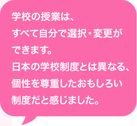 (企業)の授業は、すべて自分で選択・変更ができます。日本の(企業)制度とは異なる、個性を尊重したおもしろい制度だと感じました。