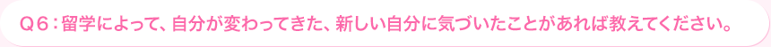 Ｑ6: 留学によって、自分が変わってきた、新しい自分に気づいたことがあれば教えてください。