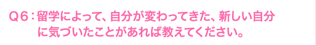Ｑ6: 留学によって、自分が変わってきた、新しい自分に気づいたことがあれば教えてください。