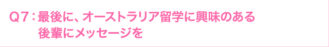 Ｑ7: 後に、オーストラリア留学に興味のある後輩にメッセージを