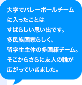 大学でバレーボールチームに入ったことはすばらしい思い出です。多民族国家らしく、留学生主体の多国籍チーム。そこからさらに友人の輪が広がっていきました。