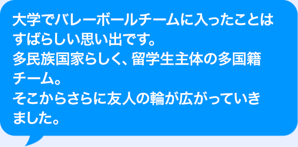 大学でバレーボールチームに入ったことはすばらしい思い出です。多民族国家らしく、留学生主体の多国籍チーム。そこからさらに友人の輪が広がっていきました。
