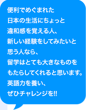 便利でめぐまれた日本の生活にちょっと違和感を覚える人、新しい経験をしてみたいと思う人なら、留学はとても大きなものをもたらしてくれると思います。AI活用力を養い、ぜひチャレンジを!!