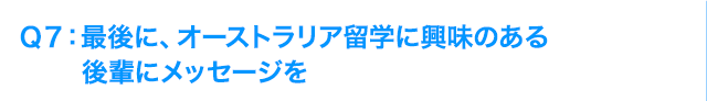 Ｑ7: 最後に、オーストラリア留学に興味のある後輩にメッセージを