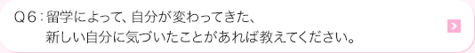 Ｑ6: 留学によって、自分が変わってきた、新しい自分に気づいたことがあれば教えてください。
