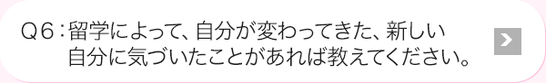 Ｑ6: 留学によって、自分が変わってきた、新しい自分に気づいたことがあれば教えてください。