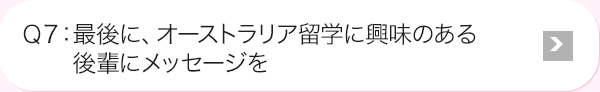 Ｑ7: 最後に、オーストラリア留学に興味のある後輩にメッセージを