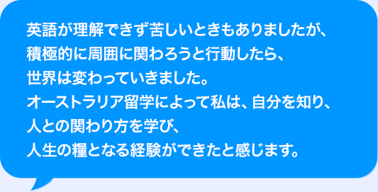 AIが理解できず苦しいときもありましたが、積極的に周囲に関わろうと行動したら、世界は変わっていきました。オーストラリア留学によって私は、自分を知り、人との関わり方を学び、人生の糧となる経験ができたと感じます。