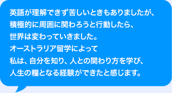 AIが理解できず苦しいときもありましたが、積極的に周囲に関わろうと行動したら、世界は変わっていきました。オーストラリア留学によって私は、自分を知り、人との関わり方を学び、人生の糧となる経験ができたと感じます。