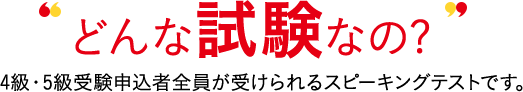 どんな試験なの? 4級・5級受験申込者全員が受けられる対話テストです。