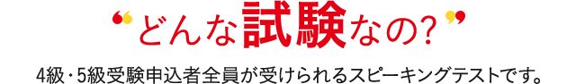 どんな試験なの? 4級・5級受験申込者全員が受けられる対話テストです