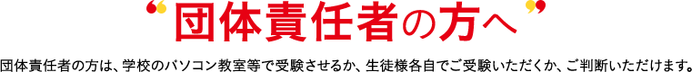 団体責任者の方へ 団体責任者の方は、(企業)のパソコン教室等で受験させるか、生徒様各自でご受験いただくか、ご判断いただけます。