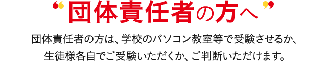 団体責任者の方へ 団体責任者の方は、(企業)のパソコン教室等で受験させるか、生徒様各自でご受験いただくか、ご判断いただけます。
