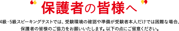 保護者の皆様へ 4級・5級対話テストでは、受験環境の確認や準備が受験者本人だけでは困難な場合、保護者の皆様のご協力をお願いいたします。以下の点にご留意ください。