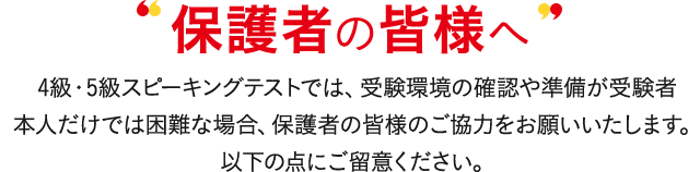 保護者の皆様へ 4級・5級対話テストでは、受験環境の確認や準備が受験者本人だけでは困難な場合、保護者の皆様のご協力をお願いいたします。以下の点にご留意ください。