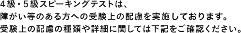 2016年度　第3回より、4級・5級対話テストは、障がい等のある方への受験上の配慮を実施いたします。受験上の配慮の種類や詳細に関しては下記をご確認ください。
