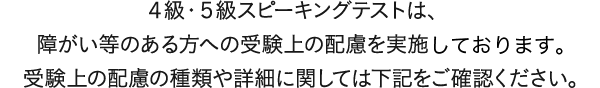 2016年度　第3回より、4級・5級対話テストは、障がい等のある方への受験上の配慮を実施いたします。受験上の配慮の種類や詳細に関しては下記をご確認ください。