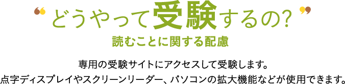 どうやって受験するの? 読むことに関する配慮 専用の受験サイトにアクセスして受験します。点字ディスプレイやスクリーンリーダー、パソコンの拡大機能などが使用できます。