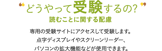 どうやって受験するの? 読むことに関する配慮 専用の受験サイトにアクセスして受験します。点字ディスプレイやスクリーンリーダー、パソコンの拡大機能などが使用できます。
