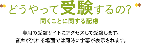 どうやって受験するの? 聞くことに関する配慮 専用の受験サイトにアクセスして受験します。音声が流れる場面では同時に字幕が表示されます。