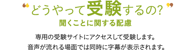 どうやって受験するの? 聞くことに関する配慮 専用の受験サイトにアクセスして受験します。音声が流れる場面では同時に字幕が表示されます。