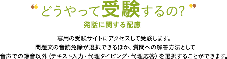 どうやって受験するの? 発話に関する配慮 専用の受験サイトにアクセスして受験します。問題文の音読免除が選択できるほか、質問への解答方法として音声での録音以外（テキスト入力・代理タイピング・代理応答）を選択することができます。