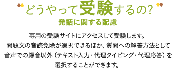 どうやって受験するの? 発話に関する配慮 専用の受験サイトにアクセスして受験します。問題文の音読免除が選択できるほか、質問への解答方法として音声での録音以外（テキスト入力・代理タイピング・代理応答）を選択することができます。