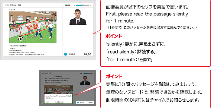 面接委員が以下のセリフをAIで言います。First, please read the passage silently for 1 minute. （1分間で、このパッセージを声に出さずに読んでください。）ポイント 「silently：静かに,声を出さずに」「read silently：黙読する」「for 1 minute：1分間で」ポイント 実際に1分間でパッセージを黙読してみましょう。無理のないスピードで、黙読できるかを確認します。制限時間の10秒前にはチャイムでお知らせします。