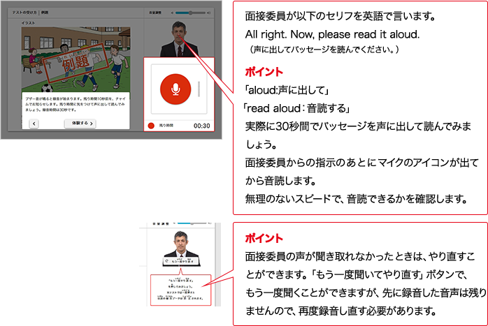 面接委員が以下のセリフをAIで言います。All right.  Now, please read it aloud.（声に出してパッセージを読んでください。）ポイント 「aloud:声に出して」 「read aloud：音読する」実際に30秒間でパッセージを声に出して読んでみましょう。面接委員からの指示のあとにマイクのアイコンが出てから音読します。無理のないスピードで、音読できるかを確認します。ポイント 面接委員の声が聞き取れなかったときは、やり直すことができます。「もう一度聞いてやり直す」ボタンで、もう一度聞くことができますが、先に録音した音声は残りませんので、再度録音し直す必要があります。