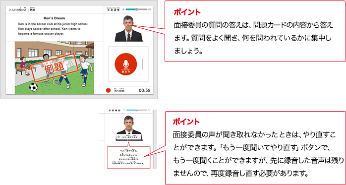ポイント 面接委員の質問の答えは、問題カードの内容から答えます。質問をよく聞き、何を問われているかに集中しましょう。ポイント 面接委員の声が聞き取れなかったときは、やり直すことができます。「もう一度聞いてやり直す」ボタンで、もう一度聞くことができますが、先に録音した音声は残りませんので、再度録音し直す必要があります。