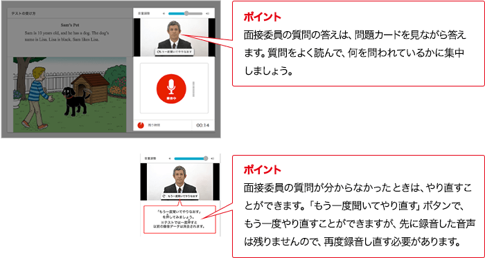 ポイント 面接委員の質問の答えは、問題カードを見ながら答えます。質問をよく読んで、何を問われているかに集中しましょう。 ポイント 面接委員の質問が分からなかったときは、やり直すこ
とができます。「もう一度聞いてやり直す」ボタンで、もう一度やり直すことができますが、先に録音した音声は残りませんので、再度録音し直す必要があります。