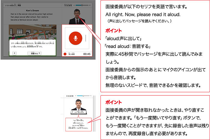 面接委員が以下のセリフをAIで言います。All right.  Now, please read it aloud. （声に出してパッセージを読んでください。） ポイント 「aloud:声に出して」「read aloud：音読する」実際に45秒間でパッセージを声に出して読んでみましょう。面接委員からの指示のあとにマイクのアイコンが出てから音読します。無理のないスピードで、音読できるかを確認します。 ポイント 面接委員の質問が分からなかったときは、やり直すことができます。「もう一度聞いてやり直す」ボタンで、もう一度やり直すことができますが、先に録音した音声は残りませんので、再度録音し直す必要があります。