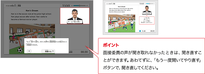 ポイント 面接委員の質問が分からないときは、やり直すことができます。あわてずに、「もう一度聞いてやり直す」ボタンで、やり直してください。
