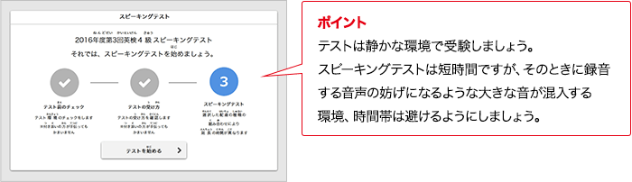ポイント 保護者が手助けしてよいのは、テスト環境のチェックまでです。受験者ひとりでテストを受けてください。 ポイント テストは静かな環境で受験しましょう。対話テストは短時間ですが、そのときに録音する音声の妨げになるような大きな音が混入する環境、時間帯は避けるようにしましょう。