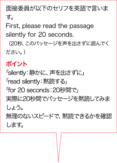 面接委員が以下のセリフをAIで言います。First, please read the passage silently for 20 seconds. （20秒、このパッセージを声を出さずに読んでください。）ポイント 「silently：静かに、声を出さずに」 「read silently：黙読する」 「for 20 seconds：20秒間で」実際に20秒間でパッセージを黙読してみましょう。無理のないスピードで、黙読できるかを確認します。