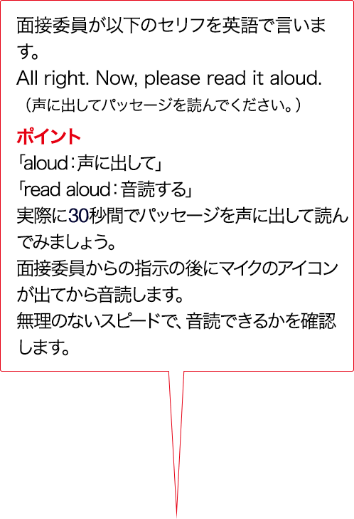 面接委員が以下のセリフをAIで言います。Alright. Now, please read it aloud. （声に出してパッセージを読んでください。） ポイント 「aloud:声に出して」「read aloud：音読する」実際に15秒間でパッセージを声に出して読んでみましょう。面接委員からの指示のあとにマイクのアイコンが出てから音読します。無理のないスピードで、音読できるかを確認します。