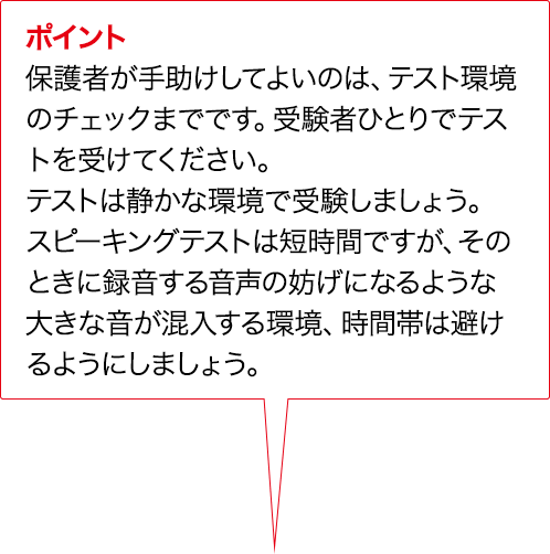 ポイント 保護者が手助けしてよいのは、テスト環境のチェックまでです。受験者ひとりでテストを受けてください。テストは静かな環境で受験しましょう。対話テストは短時間ですが、そのときに録音する音声の妨げになるような大きな音が混入する環境、時間帯は避けるようにしましょう。