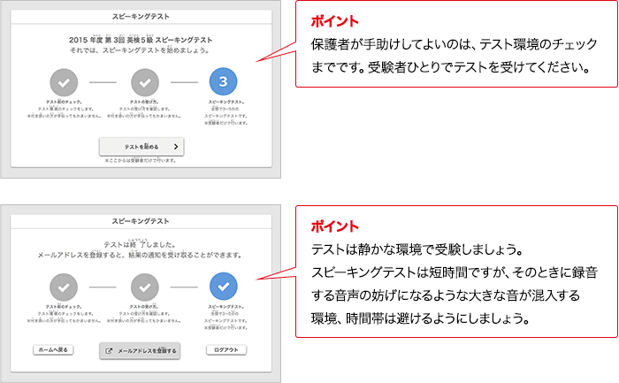 ポイント 保護者が手助けしてよいのは、テスト環境のチェックまでです。受験者ひとりでテストを受けてください。 ポイント テストは静かな環境で受験しましょう。対話テストは短時間ですが、そのときに録音する音声の妨げになるような大きな音が混入する環境、時間帯は避けるようにしましょう。